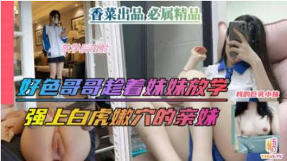 【兄妹乱伦】好色哥哥趁着妹妹放学，强上白虎嫩穴的亲妹！